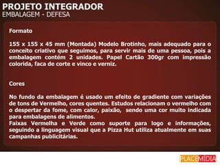 PROJETO INTEGRADOR
EMBALAGEM - DEFESA

 Formato

 155 x 155 x 45 mm (Montada) Modelo Brotinho, mais adequado para o
 conceito criativo que seguimos, para servir mais de uma pessoa, pois a
 embalagem contém 2 unidades. Papel Cartão 300gr com impressão
 colorida, faca de corte e vinco e verniz.


 Cores

 No fundo da embalagem é usado um efeito de gradiente com variações
 de tons de Vermelho, cores quentes. Estudos relacionam o vermelho com
 o despertar da fome, com calor, paixão, sendo uma cor muito indicada
 para embalagens de alimentos.
 Faixas Vermelha e Verde como suporte para logo e informações,
 seguindo a linguagem visual que a Pizza Hut utiliza atualmente em suas
 campanhas publicitárias.
 