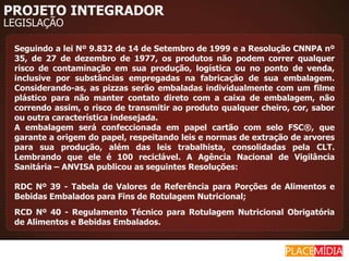 PROJETO INTEGRADOR
LEGISLAÇÃO

 Seguindo a lei Nº 9.832 de 14 de Setembro de 1999 e a Resolução CNNPA nº
 35, de 27 de dezembro de 1977, os produtos não podem correr qualquer
 risco de contaminação em sua produção, logística ou no ponto de venda,
 inclusive por substâncias empregadas na fabricação de sua embalagem.
 Considerando-as, as pizzas serão embaladas individualmente com um filme
 plástico para não manter contato direto com a caixa de embalagem, não
 correndo assim, o risco de transmitir ao produto qualquer cheiro, cor, sabor
 ou outra característica indesejada.
 A embalagem será confeccionada em papel cartão com selo FSC®, que
 garante a origem do papel, respeitando leis e normas de extração de arvores
 para sua produção, além das leis trabalhista, consolidadas pela CLT.
 Lembrando que ele é 100 reciclável. A Agência Nacional de Vigilância
 Sanitária – ANVISA publicou as seguintes Resoluções:

 RDC Nº 39 - Tabela de Valores de Referência para Porções de Alimentos e
 Bebidas Embalados para Fins de Rotulagem Nutricional;
 RCD Nº 40 - Regulamento Técnico para Rotulagem Nutricional Obrigatória
 de Alimentos e Bebidas Embalados.
 