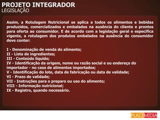 PROJETO INTEGRADOR
LEGISLAÇÃO

 Assim, a Rotulagem Nutricional se aplica a todos os alimentos e bebidas
 produzidos, comercializados e embalados na ausência do cliente e prontos
 para oferta ao consumidor. E de acordo com a legislação geral e específica
 vigente, a rotulagem dos produtos embalados na ausência do consumidor
 deve conter:

 I - Denominação de venda do alimento;
 II - Lista de ingredientes;
 III - Conteúdo líquido;
 IV - Identificação da origem, nome ou razão social e ou endereço do
 importador - no caso de alimentos importados;
 V - Identificação do lote, data de fabricação ou data de validade;
 VI - Prazo de validade;
 VII - Instruções para o preparo ou uso do alimento;
 VIII - Informação nutricional;
 IX - Registro, quando necessário.
 