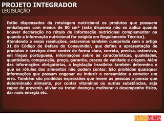 PROJETO INTEGRADOR
LEGISLAÇÃO

 Estão dispensados da rotulagem nutricional os produtos que possuem
 embalagens com menos de 80 cm² (esta dispensa não se aplica quando
 houver declaração no rótulo de informação nutricional complementar ou
 quando a informação nutricional for exigida em Regulamento Técnico).
 Atendendo a essas resoluções, estaremos também cumprindo com o artigo
 31 do Código de Defesa do Consumidor, que define a apresentação de
 produtos e serviços deve conter de forma clara, correta, precisa, ostensiva,
 em língua portuguesa, informações sobre as características, qualidades,
 quantidade, composição, preço, garantia, prazos de validade e origem. Além
 das informações obrigatórias, a legislação brasileira também determina o
 que os rótulos dos alimentos não podem conter. São proibidas quaisquer
 informações que possam enganar ou induzir o consumidor a cometer um
 erro. Também são proibidas expressões que levem as pessoas a pensar que
 determinado alimento, por conter vitaminas ou outras substâncias, seja
 capaz de prevenir, aliviar ou tratar doenças, melhorar o desempenho físico,
 dar mais energia etc.
 