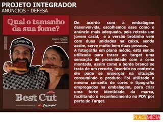 PROJETO INTEGRADOR
ANÚNCIOS - DEFESA

                    De      acordo    com    a    embalagem
                    desenvolvida, escolhemos esse como o
                    anúncio mais adequado, pois retrata um
                    jovem casal, e a versão brotinho vem
                    com duas unidades na caixa, sendo
                    assim, serve muito bem duas pessoas.
                    A fotografia em plano médio, esta sendo
                    utilizada para trazer ao target uma
                    sensação de proximidade com a cena
                    montada, assim como a borda branca se
                    trata de um recorte, inserido no contexto
                    ele pode se enxergar na situação
                    consumindo o produto. Foi utilizado o
                    mesmo conceito de cores e tipografia
                    empregados na embalagem, para criar
                    uma      forte  identidade   da    marca,
                    facilitando o reconhecimento no PDV por
                    parte do Target.
 