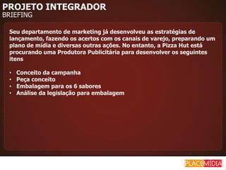 PROJETO INTEGRADOR
BRIEFING

 Seu departamento de marketing já desenvolveu as estratégias de
 lançamento, fazendo os acertos com os canais de varejo, preparando um
 plano de mídia e diversas outras ações. No entanto, a Pizza Hut está
 procurando uma Produtora Publicitária para desenvolver os seguintes
 itens

 •   Conceito da campanha
 •   Peça conceito
 •   Embalagem para os 6 sabores
 •   Análise da legislação para embalagem
 