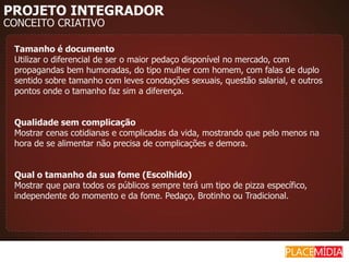 PROJETO INTEGRADOR
CONCEITO CRIATIVO

 Tamanho é documento
 Utilizar o diferencial de ser o maior pedaço disponível no mercado, com
 propagandas bem humoradas, do tipo mulher com homem, com falas de duplo
 sentido sobre tamanho com leves conotações sexuais, questão salarial, e outros
 pontos onde o tamanho faz sim a diferença.


 Qualidade sem complicação
 Mostrar cenas cotidianas e complicadas da vida, mostrando que pelo menos na
 hora de se alimentar não precisa de complicações e demora.


 Qual o tamanho da sua fome (Escolhido)
 Mostrar que para todos os públicos sempre terá um tipo de pizza específico,
 independente do momento e da fome. Pedaço, Brotinho ou Tradicional.
 
