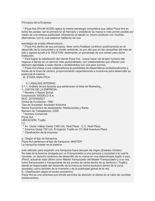 Principios de la Empresa:

 * Pizza Hut (PH-48 ACDR) aplica la misma estrategia competitiva que utiliza Pizza Hut en
todos los países: ser la primera en el mercado y establecer su marca lo más pronto posible por
medio de una intensa publicidad. Ofreciendo al cliente un mismo producto con muchas
alternativas, con lo cual estamos hablando de una

estrategia de amplia diferenciación.
  * Pizza Hut dentro de sus principios, tiene como finalidad contribuir positivamente en el
desarrollo de la comunidad y el medio ambiente, es por ello que en las campañas del mes de
julio y agosto ayudó a la TELETÓN, destinando un porcentaje de sus ventas para dicha
institución.
  * Para lograr la satisfacción del cliente Pizza Hut busca hacer ver el lado humano del
negocio a través de un servicio más personalizado, con colaboradores que ofrecen una
atención agradable a cada cliente y recibiéndolos con una gran sonrisa.
  * Pizza Hut ofrece a sus colaboradores la posibilidad de desarrollarse profesionalmente a
través de la línea de carrera, proporcionando capacitaciones e incentivos para desarrollar su
potencial al máximo.
  III. ETAPA ANALITICA

    4.1 ANALISIS INTERNO:
3.1.1. Análisis de los factores que pertenecen al área de Marketing_
1.- DATOS DE LA EMPRESA:
 * Nombre o Razón Social:
Corporación SIGDELO S.A.
RUC: 20153045021
Fecha de Fundación: 1983
Tipo de Sociedad: Sociedad Anónima
Sector Económico de desempeño: Restaurantes y Bares.
Número de Trabajadores: 2326.
 * Nombre Comercial:
Pizza Hut.
UBICACIÓN: Trujillo
|||
 * Av. Cesar Vallejo Oeste 1345 Urb. Real Plaza - C.C. Real Plaza
 * America Oeste 750 Urb. El Ingenio Trujillo en CC Mall Aventura Plaza
 * Clasificación de la empresa:

a.- Según el tipo de franquicia:
Pizza Hut pertenece al tipo de franquicia: MASTER
La franquicia máster es el sistema

más utilizado para expandir una franquicia fuera del país de origen (Estados Unidos).
Se trata de la licencia otorgada por un Franquiciador a una persona o sociedad a la cual le
concede, un derecho exclusivo de desarrollo de su marca en una determinada región o país
(Perú), actuando éste último como Master franquiciado del Master Franquiciador y a su vez
como franquiciador o franquiciante de los puntos de venta dentro de su territorio ( Trujillo),
siendo el responsable del desarrollo de la marca en forma exclusiva dentro de la zona
acordada, como también de la inversión y de la publicidad global de la red.
b.- Clasificación según el sector económico:
Pizza Hut es una empresa que brinda servicios de atención al cliente en el rubro de comidas
(restaurantes).
 