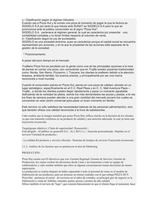 c.- Clasificación según el régimen tributario:
Cuando vas a Pizza Hut y te comes una pizza al momento de pagar la que te factura es
SIGDELO S.A por tanto la que tributa ante SUNAT es SIGDELO S.A pero lo que se
promociona ante el público consumidor es el signo "Pizza Hut".
SIGDELO S.A pertenece al régimen general, la cual se caracteriza por presentar una
contabilidad completa y no tener límites respecto al volumen de venta.
d.- Clasificación según la Ley de sociedades:
SIGDELO es una sociedad anónima, pues se caracteriza porque el capital social se encuentra
representado por acciones, y en la que la propiedad de las acciones está separada de la
gestión de la sociedad.

 * Posicionamiento:

A pesar del poco tiempo en el mercado

Trujillano Pizza Hut es percibido por la gente como una de las principales opciones a la hora
de pensar en comer una pizza, aun conociendo que en Trujillo existen pizzerías tradicionales
como: Nicola, San Remo, Pizzanino, L´Toscana, los clientes la prefieren debido a la atención,
limpieza, ambiente familiar, los buenos precios, y principalmente por ser una marca
reconocida a nivel mundial.

Cuando el consumidor piensa en Pizza Hut, piensa en una pizza de calidad; ubicado en un
lugar estratégico, específicamente en el C.C. Real Plaza y en C. C. Mall Aventura Plaza –
Trujillo , a donde los clientes pueden llegar rápidamente y pasar un momento agradable
disfrutando de la variedad de platos, siendo los más demandados las pizzas y pastas, a la vez
los fines de semana pueden atender a una gran cantidad del mercado piurano los cuales se
concentran en este centro comercial para pasar un buen momento en familia.

Este servicio no sólo satisface las necesidades básicas de las personas (alimentación), sino
que también ofrece una calidad reconocida a la hora de satisfacerlas.

Cabe resaltar que la imagen mundial que posee Pizza Hut, influye mucho en la decisión de los clientes,
ya que esta transmite confianza en un producto de calidad y una atención adecuada, la cual ya tiene una
trayectoria reconocida.

Target(grupo objetivo) | Chain de superioridad | Reasonwhy |
Está dirigido : Al público en generalN.S.E : A(-) /B/C(+) | - Atención personalizada - Rapidez en el
servicio-Variedad de productos |

- La calidad del producto y servicio ofrecido.- Sistemas de tiempos de servicio-Trayectoria reconocida |

3.1.2. Análisis de los factores que no pertenecen al área de Marketing

PRODUCCIÓN:

Pizza Hut cuenta con 03 directivos que son: Gerente Regional; Gerente de Servicio; Gerente de
Producción, los cuales reciben las decisiones desde Lima y las transmiten a todo su equipo de
colaboradores y cabe resaltar también que ellos en algunas circunstancias toman decisiones de menor
repercusión.
La producción se realiza después de haber capacitado a todo el personal de cómo es el modelo de
elaboración de sus productos, para así alcanzar un mismo estándar con el que trabaja PIZZA HUT.
Pizza Hut pertenece al sector de servicios en el rubro de comidas, su principal giro de negocio es la
elaboración y venta de: bebidas, entradas, pastas, pizzas y postres de alta calidad.
Ofrece también el servicio de “togo”, que consiste básicamente en que el cliente llega al restaurant, hace
 
