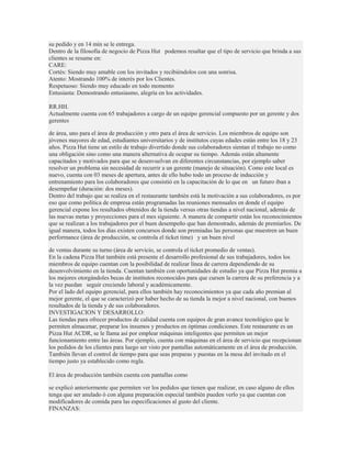 su pedido y en 14 min se le entrega.
Dentro de la filosofía de negocio de Pizza Hut podemos resaltar que el tipo de servicio que brinda a sus
clientes se resume en:
CARE:
Cortés: Siendo muy amable con los invitados y recibiéndolos con una sonrisa.
Atento: Mostrando 100% de interés por los Clientes.
Respetuoso: Siendo muy educado en todo momento
Entusiasta: Demostrando entusiasmo, alegría en los actividades.

RR.HH.
Actualmente cuenta con 65 trabajadores a cargo de un equipo gerencial compuesto por un gerente y dos
gerentes

de área, uno para el área de producción y otro para el área de servicio. Los miembros de equipo son
jóvenes mayores de edad, estudiantes universitarios y de institutos cuyas edades están entre los 18 y 23
años. Pizza Hut tiene un estilo de trabajo divertido donde sus colaboradores sientan el trabajo no como
una obligación sino como una manera alternativa de ocupar su tiempo. Además están altamente
capacitados y motivados para que se desenvuelvan en diferentes circunstancias, por ejemplo saber
resolver un problema sin necesidad de recurrir a un gerente (manejo de situación). Como este local es
nuevo, cuenta con 03 meses de apertura, antes de ello hubo todo un proceso de inducción y
entrenamiento para los colaboradores que consistió en la capacitación de lo que en un futuro iban a
desempeñar (duración: dos meses).
Dentro del trabajo que se realiza en el restaurante también está la motivación a sus colaboradores, es por
eso que como política de empresa están programadas las reuniones mensuales en donde el equipo
gerencial expone los resultados obtenidos de la tienda versus otras tiendas a nivel nacional, además de
las nuevas metas y proyecciones para el mes siguiente. A manera de compartir están los reconocimientos
que se realizan a los trabajadores por el buen desempeño que han demostrado, además de premiarlos. De
igual manera, todos los días existen concursos donde son premiadas las personas que muestren un buen
performance (área de producción, se controla el ticket time) y un buen nivel

de ventas durante su turno (área de servicio, se controla el ticket promedio de ventas).
En la cadena Pizza Hut también está presente el desarrollo profesional de sus trabajadores, todos los
miembros de equipo cuentan con la posibilidad de realizar línea de carrera dependiendo de su
desenvolvimiento en la tienda. Cuentan también con oportunidades de estudio ya que Pizza Hut premia a
los mejores otorgándoles becas de institutos reconocidos para que cursen la carrera de su preferencia y a
la vez puedan seguir creciendo laboral y académicamente.
Por el lado del equipo gerencial, para ellos también hay reconocimientos ya que cada año premian al
mejor gerente, el que se caracterizó por haber hecho de su tienda la mejor a nivel nacional, con buenos
resultados de la tienda y de sus colaboradores.
INVESTIGACION Y DESARROLLO:
Las tiendas para ofrecer productos de calidad cuenta con equipos de gran avance tecnológico que le
permiten almacenar, preparar los insumos y productos en óptimas condiciones. Este restaurante es un
Pizza Hut ACDR, se le llama así por emplear máquinas inteligentes que permiten un mejor
funcionamiento entre las áreas. Por ejemplo, cuenta con máquinas en el área de servicio que recepcionan
los pedidos de los clientes para luego ser visto por pantallas automáticamente en el área de producción.
También llevan el control de tiempo para que seas preparas y puestas en la mesa del invitado en el
tiempo justo ya establecido como regla.

El área de producción también cuenta con pantallas como

se explicó anteriormente que permiten ver los pedidos que tienen que realizar, en caso alguno de ellos
tenga que ser anulado ó con alguna preparación especial también pueden verlo ya que cuentan con
modificadores de comida para las especificaciones al gusto del cliente.
FINANZAS:
 