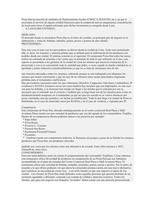 Pizza Hut no necesita de entidades de financiamiento locales (CMAC´S, BANCOS, etc.), ya que si
necesitara el servicio de alguna entidad financiera para la compra de nuevas maquinarias, remodelación
de local entre otros el capital solicitado para dichas inversiones es otorgado desde Lima.
    4.2 ANALISIS EXTERNO:

MERCADO:
El mercado donde se encuentras Pizza Hut es el rubro de comidas, su principal giro de negocio es la
elaboración y venta de: bebidas, entradas, pastas, pizzas y postres de alta calidad.
PROVEEDORES:

Para este caso el trato con los proveedores es directo desde la ciudad de Lima. Todo está centralizado
allá, es decir, los insumos y materias primas que se utilizan para la elaboración de los productos son
pedidos desde esa ciudad. El sistema consiste en el siguiente: El restaurante Pizza Hut todos los meses
realiza un estimado de acuerdos a las ventas que va teniendo de todo lo que utilizaría en el mes, este
reporte es presentado a los gerentes de la ciudad de Lima los mismos que hacen la evaluación de lo
proyectado y ven si es conveniente toda la cantidad que piden, a veces cuando es mucha cantidad no es
aprobado y piden reducirlos considerablemente ya que no se trata de stockearse sino de dar

una rotación adecuada a todos los insumos, sobretodo porque se está trabajando con alimentos los
mismos que tienen vencimiento y que en caso de no utilizarse éstos serían desechados originando
pérdidas para el restaurante e ineficiencia.
Hay proveedores nacionales entre los que sobresalen: Donofrio, Cappucino, Otto Kunz ( embutidos), JP
(verduras) y RANSA (insumos secos) así como también hay insumos que son importados, en este caso
son para las bebidas, y se demoran más tiempo en llegar a las tiendas que lo solicitan por eso es
necesario que el estimado sea el correcto y también que se haga buen uso de los insumos para evitar un
desabastecimiento temprano en el restaurante ya que en caso eso suceda no se vuelve abastecer por
pocas cantidades sino por grandes y en fechas ya establecidas. Todo lo que llega a la ciudad de Piura es
distribuido, en el caso de materiales secos por RANSA y en el caso de verduras y vegetales por JP.

Competencia:
Este restaurante de Pizza Hut, ubicado estratégicamente en el centro comercial Real Plaza y Mall
Aventura Plaza cuenta con una variedad de productos que son del agrado de los consumidores Trujillos.
Dentro de su competencia directa podemos ubicar a las pizzerías por ejemplo:
 * Papa Johns
 * Pizza Roma
 * Pizzeria L’ Toscana
 * Pizzeria San Remo
 * Restaurant PizzeriaD’lclassic
 * Pizzanino
 * También cuenta con competencia indirecta, la llamamos así porque a pesar de no brindar los mismos
productos que Pizza Hut, sus productos ofrecidos

también son vistos por los clientes como una alternativa de comida. Entre ellos tenemos a: KFC,
ChiinaWok; entre otros.
CONSUMIDORES:
Para este tema debemos tener en cuenta el comportamiento del consumidor Trujillano. Como sabemos
este restaurante ofrece diversidad de productos en comparación de un Pizza Hut que nos habíamos
acostumbrado en el patio de comidas del Centro Comercial Real Plaza o Mall Aventura Plaza. El
restaurante ofrece una variedad de bebidas, entradas, ensaladas, pastas, pizzas y postres. Por lo tanto, de
acuerdo a lo que ofrece podemos ver que ahora la comunidad piurana cuenta con una nueva alternativa
para satisfacer su necesidad de comer rico, a un estilo limeño ya que este negocio es típico de esa
ciudad. Los clientes de Pizza Hut están definidos como aquellas personas que quieren disfrutar de un
momento agradable y diferente, contando con comida de calidad y atención exclusiva. Todos los
clientes, que para este negocio son llamados “invitados” deben contar con una atención personalizada
 