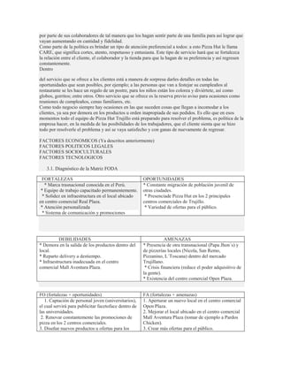 por parte de sus colaboradores de tal manera que los hagan sentir parte de una familia para así lograr que
vayan aumentando en cantidad y fidelidad.
Como parte de la política es brindar un tipo de atención preferencial a todos: a esto Pizza Hut le llama
CARE, que significa cortes, atento, respetuoso y entusiasta. Este tipo de servicio hará que se fortalezca
la relación entre el cliente, el colaborador y la tienda para que la hagan de su preferencia y así regresen
constantemente.
Dentro

del servicio que se ofrece a los clientes está a manera de sorpresa darles detalles en todas las
oportunidades que sean posibles, por ejemplo; a las personas que van a festejar su cumpleaños al
restaurante se les hace un regalo de un postre, para los niños están los colorea y diviértete, así como
globos, gorritos; entre otros. Otro servicio que se ofrece es la reserva previo aviso para ocasiones como
reuniones de cumpleaños, cenas familiares, etc.
Como todo negocio siempre hay ocasiones en las que suceden cosas que llegan a incomodar a los
clientes, ya sea por demora en los productos u orden inapropiada de sus pedidos. Es ello que en esos
momentos todo el equipo de Pizza Hut Trujillo está preparado para resolver el problema, es política de la
empresa hacer, en la medida de las posibilidades de los trabajadores, que el cliente sienta que se hizo
todo por resolverle el problema y así se vaya satisfecho y con ganas de nuevamente de regresar.

FACTORES ECONOMICOS (Ya descritos anteriormente)
FACTORES POLITICOS LEGALES
FACTORES SOCIOCULTURALES
FACTORES TECNOLOGICOS

   3.1. Diagnóstico de la Matriz FODA

 FORTALEZAS                                            OPORTUNIDADES
   * Marca trasnacional conocida en el Perú.           * Constante migración de población juvenil de
 * Equipo de trabajo capacitado permanentemente.       otras ciudades.
  * Solidez en infraestructura en el local ubicado      * Presenciade Pizza Hut en los 2 principales
en centro comercial Real Plaza.                        centros comerciales de Trujillo.
 * Atención personalizada                               * Variedad de ofertas para el público.
  * Sistema de comunicación y promociones




           DEBILIDADES                                             AMENAZAS
* Demora en la salida de los productos dentro del      * Presencia de otra transnacional (Papa Jhon´s) y
local.                                                 de pizzerías locales (Nicola, San Remo,
* Reparto delivery a destiempo.                        Pizzanino, L´Toscana) dentro del mercado
* Infraestructura inadecuada en el centro              Trujillano.
comercial Mall Aventura Plaza.                          * Crisis financiera (reduce el poder adquisitivo de
                                                       la gente).
                                                       * Existencia del centro comercial Open Plaza.


FO (fortalezas + oportunidades)                        FA (fortalezas + amenazas)
   1. Captación de personal joven (universitarios),    1. Aperturar un nuevo local en el centro comercial
el cual servirá para publicitar facetoface dentro de   Open Plaza.
las universidades.                                     2. Mejorar el local ubicado en el centro comercial
 2. Renovar constantemente las promociones de          Mall Aventura Plaza (tomar de ejemplo a Pardos
pizza en los 2 centros comerciales.                    Chicken).
3. Diseñar nuevos productos u ofertas para los         3. Crear más ofertas para el público.
 