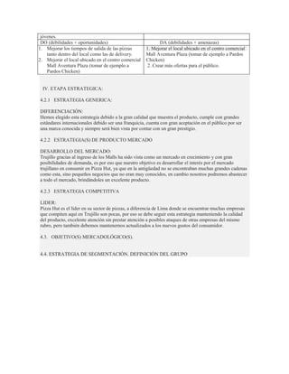 jóvenes.
 DO (debilidades + oportunidades)                           DA (debilidades + amenazas)
1. Mejorar los tiempos de salida de las pizzas       1. Mejorar el local ubicado en el centro comercial
    tanto dentro del local como las de delivery.     Mall Aventura Plaza (tomar de ejemplo a Pardos
2. Mejorar el local ubicado en el centro comercial   Chicken)
    Mall Aventura Plaza (tomar de ejemplo a           2. Crear más ofertas para el público.
    Pardos Chicken)


  IV. ETAPA ESTRATEGICA:

4.2.1 ESTRATEGIA GENERICA:

DIFERENCIACIÓN:
Hemos elegido esta estrategia debido a la gran calidad que muestra el producto, cumple con grandes
estándares internacionales debido ser una franquicia, cuenta con gran aceptación en el público por ser
una marca conocida y siempre será bien vista por contar con un gran prestigio.

4.2.2 ESTRATEGIA(S) DE PRODUCTO MERCADO

DESARROLLO DEL MERCADO:
Trujillo gracias al ingreso de los Malls ha sido vista como un mercado en crecimiento y con gran
posibilidades de demanda, es por eso que nuestro objetivo es desarrollar el interés por el mercado
trujillano en consumir en Pizza Hut, ya que en la antigüedad no se encontraban muchas grandes cadenas
como esta, sino pequeños negocios que no eran muy conocidos, en cambio nosotros podremos abastecer
a todo el mercado, brindándoles un excelente producto.

4.2.3 ESTRATEGIA COMPETITIVA

LIDER:
Pizza Hut es el líder en su sector de pizzas, a diferencia de Lima donde se encuentrar muchas empresas
que compiten aquí en Trujillo son pocas, por eso se debe seguir esta estrategia manteniendo la calidad
del producto, excelente atención sin prestar atención a posibles ataques de otras empresas del mismo
rubro, pero también debemos mantenernos actualizados a los nuevos gustos del consumidor.

4.3. OBJETIVO(S) MERCADOLÓGICO(S).


4.4. ESTRATEGIA DE SEGMENTACIÓN. DEFINICIÓN DEL GRUPO
 