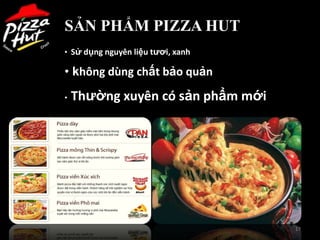 SẢN PHẨM PIZZA HUT
• Sử dụng nguyên liệu tƣơi, xanh

• không dùng chất bảo quản
•   Thƣờng xuyên có sản phẩm mới




                                   17
 