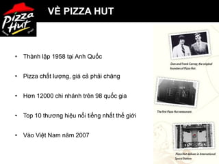 VỀ PIZZA HUT



• Thành lập 1958 tại Anh Quốc


• Pizza chất lượng, giá cả phải chăng


• Hơn 12000 chi nhánh trên 98 quốc gia


• Top 10 thương hiệu nổi tiếng nhất thế giới


• Vào Việt Nam năm 2007


                                               2
 
