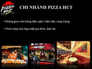 CHI NHÁNH PIZZA HUT

• Không gian nhà hàng tiện nghi, hiện đại, sang trọng

• Thích hợp cho họp mặt gia đình, bạn bè




                                                        22
 
