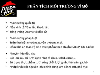PHÂN TÍCH MÔI TRƯỜNG VĨ MÔ



• Môi trường quốc tế
 Nền kinh tế TG nhiều khó khăn.
 Tổng thống Obama tái đắc cử

• Môi trường pháp luật
- Tuân thủ luật nhường quyền thương mại.
- Đảm bảo an toàn vệ sinh thực phẩm theo chuẩn HACCP, ISO 14000

•   Nguyên liệu đầu vào:
-   Các loại rau củ tươi xanh như cà chua, salad, carot,…
-   Sử dụng thực phẩm tươi sống chất lượng như hải sản, gà, bò
-   Nhập khẩu các nguyên liệu chính dùng làm bánh: bột, phô mai
                                                                  7
 