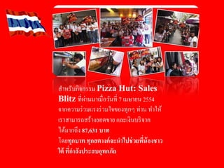 สําหรับกิจกรรม Pizza Hut: Sales
Blitz ที่ผ่านมาเมื่อวันที่ 7 เมษายน 2554
จากความร่วมแรงร่วมใจของทุกๆ ท่าน ทําให้
เราสามารถสร้างยอดขาย และเงินบริจาค
ได้มากถึง 87,631 บาท
โดยทุกบาท ทุกสตางค์จะนําไปช่วยพี่น้องชาว
ใต้ ที่กําลังประสบอุทกภัย
 