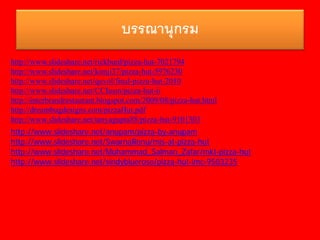 บรรณานุกรม
http://www.slideshare.net/rickburd/pizza-hut-7021794
http://www.slideshare.net/kimji37/pizza-hut-5976230
http://www.slideshare.net/quvol/final-pizza-hut-2010
http://www.slideshare.net/CCIusm/pizza-hut-ii
http://interbrandrestaurant.blogspot.com/2009/08/pizza-hut.html
http://dreambugdesigns.com/pizzaHut.pdf
http://www.slideshare.net/tanyagupta88/pizza-hut-9101303
http://www.slideshare.net/anupam/pizza-by-anupam
http://www.slideshare.net/SwarnaRenu/mis-at-pizza-hut
http://www.slideshare.net/Muhammad_Salman_Zafar/mkt-pizza-hut
http://www.slideshare.net/sindybluerose/pizza-hut-imc-9503235
 