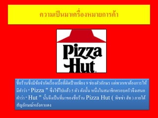 ความเป็นมาเครื่องหมายการค้า
ชื่อร้านซึ่งมีข้อจํากัดเรื่องเนื้อที่ติดป้ายเพียง 9 ช่องตัวอักษร แต่พวกเขาต้องการให้
มีคําว่า " Pizza " ซึ่งใช้ไปแล้ว 5 ตัว ดังนั้น หนึ่งในสมาชิกครอบครัวจึงเสนอ
คําว่า " Hut " นั้นจึงเป็นที่มาของชื่อร้าน Pizza Hut ( พิซซ่า ฮัท ) ภายใต้
สัญลักษณ์หลังคาแดง
 