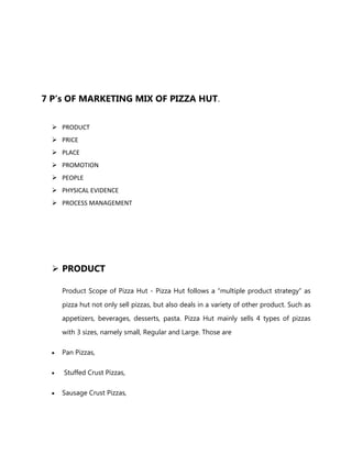 7 P’s OF MARKETING MIX OF PIZZA HUT.
 PRODUCT
 PRICE
 PLACE
 PROMOTION
 PEOPLE
 PHYSICAL EVIDENCE
 PROCESS MANAGEMENT
 PRODUCT
Product Scope of Pizza Hut - Pizza Hut follows a “multiple product strategy” as
pizza hut not only sell pizzas, but also deals in a variety of other product. Such as
appetizers, beverages, desserts, pasta. Pizza Hut mainly sells 4 types of pizzas
with 3 sizes, namely small, Regular and Large. Those are
Pan Pizzas,
Stuffed Crust Pizzas,
Sausage Crust Pizzas,
 