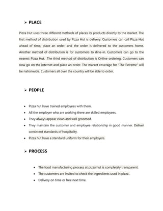  PLACE
Pizza Hut uses three different methods of places its products directly to the market. The
first method of distribution used by Pizza Hut is delivery. Customers can call Pizza Hut
ahead of time, place an order, and the order is delivered to the customers home.
Another method of distribution is for customers to dine-in. Customers can go to the
nearest Pizza Hut. The third method of distribution is Online ordering. Customers can
now go on the Internet and place an order. The market coverage for "The Extreme" will
be nationwide. Customers all over the country will be able to order.
 PEOPLE
Pizza hut have trained employees with them.
All the employer who are working there are skilled employees.
They always appear clean and well groomed.
They maintain the customer and employee relationship in good manner. Deliver
consistent standards of hospitality.
Pizza hut have a standard uniform for their employers.
 PROCESS
The food manufacturing process at pizza hut is completely transparent.
The customers are invited to check the ingredients used in pizza .
Delivery on time or free next time.
 
