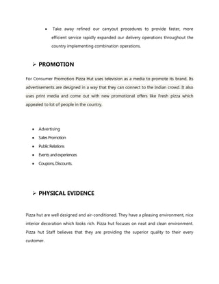 Take away refined our carryout procedures to provide faster, more
efficient service rapidly expanded our delivery operations throughout the
country implementing combination operations.
 PROMOTION
For Consumer Promotion Pizza Hut uses television as a media to promote its brand. Its
advertisements are designed in a way that they can connect to the Indian crowd. It also
uses print media and come out with new promotional offers like Fresh pizza which
appealed to lot of people in the country.
Advertising
SalesPromotion
PublicRelations
Eventsand experiences
Coupons, Discounts.
 PHYSICAL EVIDENCE
Pizza hut are well designed and air-conditioned. They have a pleasing environment, nice
interior decoration which looks rich. Pizza hut focuses on neat and clean environment.
Pizza hut Staff believes that they are providing the superior quality to their every
customer.
 