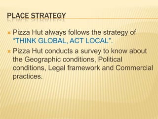 PLACE STRATEGY
 Pizza Hut always follows the strategy of
“THINK GLOBAL, ACT LOCAL”.
 Pizza Hut conducts a survey to know about
the Geographic conditions, Political
conditions, Legal framework and Commercial
practices.
 