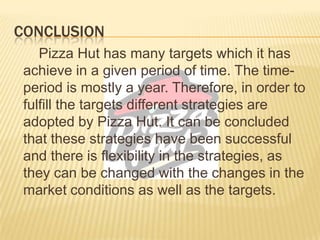 CONCLUSION
Pizza Hut has many targets which it has
achieve in a given period of time. The time-
period is mostly a year. Therefore, in order to
fulfill the targets different strategies are
adopted by Pizza Hut. It can be concluded
that these strategies have been successful
and there is flexibility in the strategies, as
they can be changed with the changes in the
market conditions as well as the targets.
 