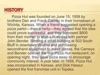 HISTORY
Pizza Hut was founded on June 15, 1958 by
brothers Dan and Frank Carney in their hometown of
Wichita, Kansas. When a friend suggested opening a
pizza parlor—then a rarity—they agreed that the idea
could prove successful, and they borrowed $600
from their mother to start a business with partner
John Bender. Renting a small building at 503 South
Bluff in downtown Wichita and purchasing
secondhand equipment to make pizzas, the Carneys
and Bender opened the first Pizza Hut restaurant; on
opening night, they gave pizza away to encourage
community interest. A year later, in 1959, Pizza Hut
was incorporated in Kansas, and Dick Hassur
opened the first franchise unit in Topeka.
 