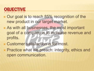 OBJECTIVE
 Our goal is to reach 85% recognition of the
new product in our target market.
 As with all businesses, the most important
goal of a company is to increase revenue and
profits.
 Customer satisfaction is for most.
 Practice what we preach: integrity, ethics and
open communication.
 