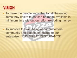 VISION
 To make the people know that for all the eating
items they desire to eat can be made available in
minimum time without our effort excluding money.
 To improve the well being of our customers,
community and people connected to our
enterprise. “RUN GREAT RESTURANTS”
 