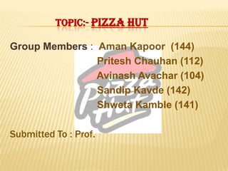 TOPIC:- PIZZA HUT
Group Members : Aman Kapoor (144)
Pritesh Chauhan (112)
Avinash Avachar (104)
Sandip Kavde (142)
Shweta Kamble (141)
Submitted To : Prof.
 