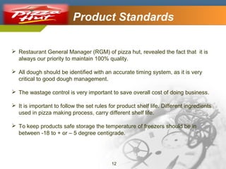 Company Logo

Product Standards

 Restaurant General Manager (RGM) of pizza hut, revealed the fact that it is
always our priority to maintain 100% quality.
 All dough should be identified with an accurate timing system, as it is very
critical to good dough management.
 The wastage control is very important to save overall cost of doing business.
 It is important to follow the set rules for product shelf life. Different ingredients
used in pizza making process, carry different shelf life.
 To keep products safe storage the temperature of freezers should be in
between -18 to + or – 5 degree centigrade.

12

 