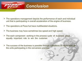 Company Logo

Conclusion

 The operations management depicts the performance of each and individual
unit that is participating in overall acceleration of the engine of business.
 The operations at Pizza hut have multifaceted situations.
 The business may have sometimes low speed and high speed.
 The each component working in the process cycle of business plays
equally important role to win the customer.
 The success of the business is possible through collections of inputs from all
the units participating in the conversion process.

17

 