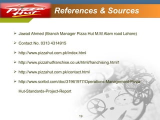 Company Logo

References & Sources

 Jawad Ahmed (Branch Manager Pizza Hut M.M Alam road Lahore)
 Contact No. 0313 4314915
 http://www.pizzahut.com.pk/index.html
 http://www.pizzahutfranchise.co.uk/html/franchising.html1
 http://www.pizzahut.com.pk/contact.html
 http://www.scribd.com/doc/31961977/Operations-Management-PizzaHut-Standards-Project-Report

19

 