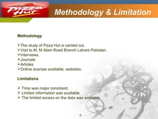 Company Logo

Methodology & Limitation

Methodology
The study of Pizza Hut is carried out.
Visit to M. M Alam Road Branch Lahore Pakistan.
Interviews.
Journals
Articles
Online sources available; websites.
Limitations
 Time was major constraint.
 Limited information was available.
 The limited access on the data was available.

6

 