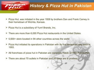 Company Logo

History & Pizza Hut in Pakistan

 Pizza Hut, was initiated in the year 1958 by brothers Dan and Frank Carney in
their hometown of Wichita, Kansas.
 Pizza Hut is a subsidiary of Yum! Brands, Inc.
 There are more than 6,000 Pizza Hut restaurants in the United States
 5,600+ store located in 94 other countries across the world
 Pizza Hut initiated its operations in Pakistan with its first restaurant way back in
1993.
 All franchises of pizza hut in Pakistan are owned by Habib oil Mills Pvt Limited.
 There are about 70 outlets in Pakistan and 20 more are in process.

7

 