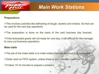 Company Logo

Main Work Stations

Preparations
This involves activities like defrosting of dough, starters and cheese. So that can
be used for the next day operations
The preparation is done on the basis of the next business day forecast.
If the forecasted goods will not ready for next day, it will difficult for the manager
to carry out business operations.
Make table
The job of the make table is to make orders that are received from customers .
Order work on FIFO system, unless there is any collection customer.
It takes 10-15 minutes to prepare a product.
9

 