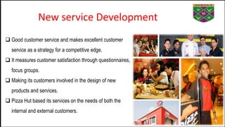 New service Development
 Good customer service and makes excellent customer
service as a strategy for a competitive edge.
 It measures customer satisfaction through questionnaires,
focus groups.
 Making its customers involved in the design of new
products and services.
 Pizza Hut based its services on the needs of both the
internal and external customers.
 