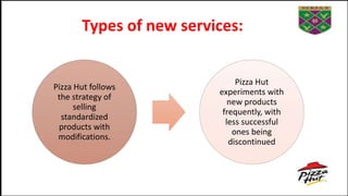 Types of new services:
Pizza Hut follows
the strategy of
selling
standardized
products with
modifications.
Pizza Hut
experiments with
new products
frequently, with
less successful
ones being
discontinued
 