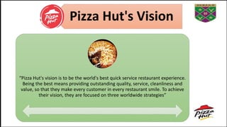 Pizza Hut's Vision
“Pizza Hut's vision is to be the world's best quick service restaurant experience.
Being the best means providing outstanding quality, service, cleanliness and
value, so that they make every customer in every restaurant smile. To achieve
their vision, they are focused on three worldwide strategies”
 