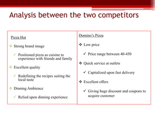Analysis between the two competitors
Pizza Hut
 Strong brand image
 Positioned pizza as cuisine to
experience with friends and family
 Excellent quality
 Redefining the recipes suiting the
local taste
 Dinning Ambience
 Relied upon dinning experience
Domino’s Pizza
 Low price
 Price range between 40-450
 Quick service at outlets
 Capitalized upon fast delivery
 Excellent offers
 Giving huge discount and coupons to
acquire customer
 
