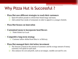 Why Pizza Hut is Successful ?
• Pizza Hut uses different strategies to reach their customers
 Spent 60 million pounds to refresh their brand image and menu.
 Add cocktail bars inside of restaurants in order to appeal to a younger clientele.
• Pizza Hut focuses on innovation
• Customized menu to incorporate local flavors
 Think Global Act Local
• Competitive long-term strategy
 Customer inflow shifted from Dine in to Delivery
• Pizza Hut managed their risk before investment
 The forecast is based on the amount of customers and the average amount of money
customers will spend on each meal.
 Also analyses for cost and profit, such as net margin, variable cost and fix cost.
 