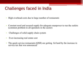Challenges faced in India
• High overhead costs due to large number of restaurants
• Constant need and assured supply for adequate manpower to run the outlets
(common problem to all operators in the sector)
• Challenges of solid supply chain system
• Ever-increasing real estate cost
• The quick service restaurants (QSR) are getting hit hard by the increase in
service tax that was announced
 