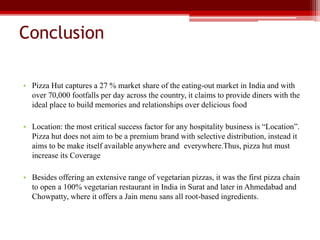 Conclusion
• Pizza Hut captures a 27 % market share of the eating-out market in India and with
over 70,000 footfalls per day across the country, it claims to provide diners with the
ideal place to build memories and relationships over delicious food
• Location: the most critical success factor for any hospitality business is “Location”.
Pizza hut does not aim to be a premium brand with selective distribution, instead it
aims to be make itself available anywhere and everywhere.Thus, pizza hut must
increase its Coverage
• Besides offering an extensive range of vegetarian pizzas, it was the first pizza chain
to open a 100% vegetarian restaurant in India in Surat and later in Ahmedabad and
Chowpatty, where it offers a Jain menu sans all root-based ingredients.
 