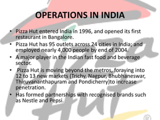 OPERATIONS IN INDIA
• Pizza Hut entered India in 1996, and opened its first
restaurant in Bangalore.
• Pizza Hut has 95 outlets across 24 cities in India; and
employed nearly 4,000 people by end of 2004.
• A major player in the Indian fast food and beverage
sector.
• Pizza Hut is moving beyond the metros, foraying into
12 to 13 new markets (Trichy, Nagpur, Bhubhaneswar,
Thiruvananthapuram and Pondicherry)to increase
penetration.
• Has formed partnerships with recognised brands such
as Nestle and Pepsi.
 