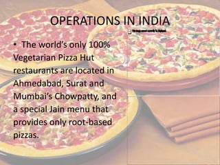 OPERATIONS IN INDIA
• The world’s only 100%
Vegetarian Pizza Hut
restaurants are located in
Ahmedabad, Surat and
Mumbai’s Chowpatty, and
a special Jain menu that
provides only root-based
pizzas.
 