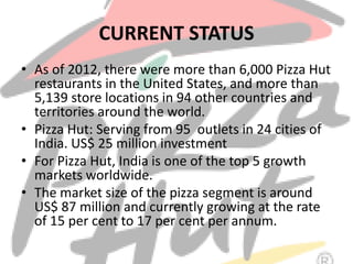 CURRENT STATUS
• As of 2012, there were more than 6,000 Pizza Hut
restaurants in the United States, and more than
5,139 store locations in 94 other countries and
territories around the world.
• Pizza Hut: Serving from 95 outlets in 24 cities of
India. US$ 25 million investment
• For Pizza Hut, India is one of the top 5 growth
markets worldwide.
• The market size of the pizza segment is around
US$ 87 million and currently growing at the rate
of 15 per cent to 17 per cent per annum.
 