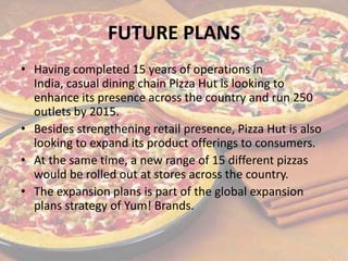 FUTURE PLANS
• Having completed 15 years of operations in
India, casual dining chain Pizza Hut is looking to
enhance its presence across the country and run 250
outlets by 2015.
• Besides strengthening retail presence, Pizza Hut is also
looking to expand its product offerings to consumers.
• At the same time, a new range of 15 different pizzas
would be rolled out at stores across the country.
• The expansion plans is part of the global expansion
plans strategy of Yum! Brands.
 