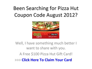 Been Searching for Pizza Hut
Coupon Code August 2012?



Well, I have something much better I
        want to share with you.
  A Free $100 Pizza Hut Gift Card!
>>> Click Here To Claim Your Card
 