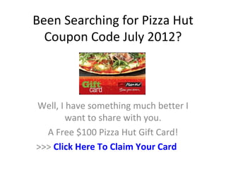 Been Searching for Pizza Hut
  Coupon Code July 2012?



Well, I have something much better I
        want to share with you.
  A Free $100 Pizza Hut Gift Card!
>>> Click Here To Claim Your Card
 