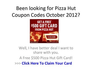 Been looking for Pizza Hut
Coupon Codes October 2012?




   Well, I have better deal I want to
            share with you.
   A Free $500 Pizza Hut Gift Card!
 >>> Click Here To Claim Your Card
 