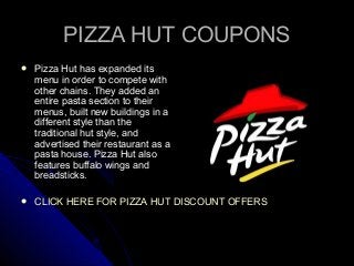 PIZZA HUT COUPONSPIZZA HUT COUPONS
 Pizza Hut has expanded itsPizza Hut has expanded its
menu in order to compete withmenu in order to compete with
other chains. They added another chains. They added an
entire pasta section to theirentire pasta section to their
menus, built new buildings in amenus, built new buildings in a
different style than thedifferent style than the
traditional hut style, andtraditional hut style, and
advertised their restaurant as aadvertised their restaurant as a
pasta house. Pizza Hut alsopasta house. Pizza Hut also
features buffalo wings andfeatures buffalo wings and
breadsticks.breadsticks.
 CLICK HERE FOR PIZZA HUT DISCOUNT OFFERSCLICK HERE FOR PIZZA HUT DISCOUNT OFFERS
 